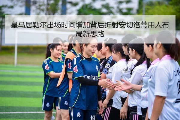 皇马居勒尔出场时间增加背后折射安切洛蒂用人布局新思路