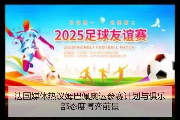 法国媒体热议姆巴佩奥运参赛计划与俱乐部态度博弈前景