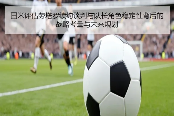 国米评估劳塔罗续约谈判与队长角色稳定性背后的战略考量与未来规划