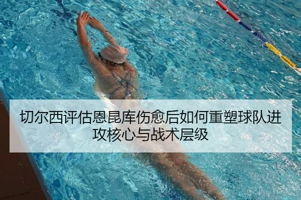 切尔西评估恩昆库伤愈后如何重塑球队进攻核心与战术层级
