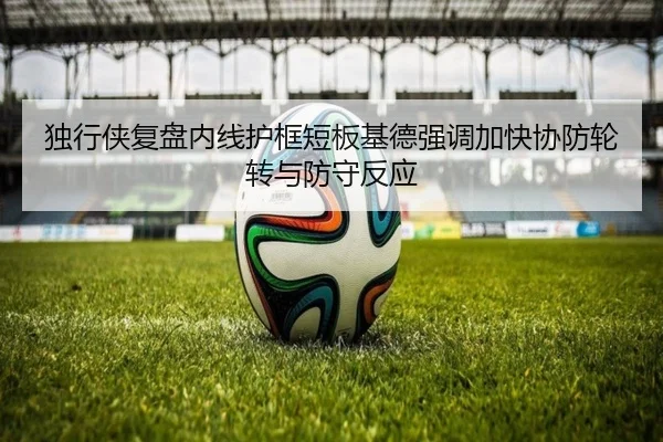 独行侠复盘内线护框短板基德强调加快协防轮转与防守反应