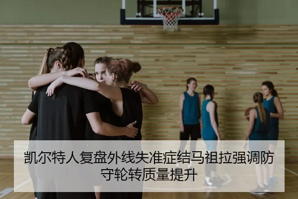 凯尔特人复盘外线失准症结马祖拉强调防守轮转质量提升